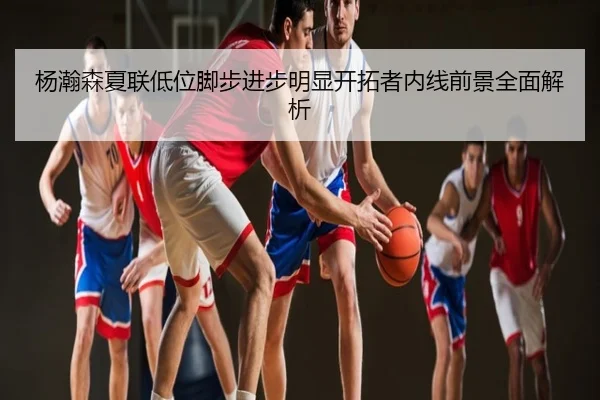 杨瀚森夏联低位脚步进步明显开拓者内线前景全面解析