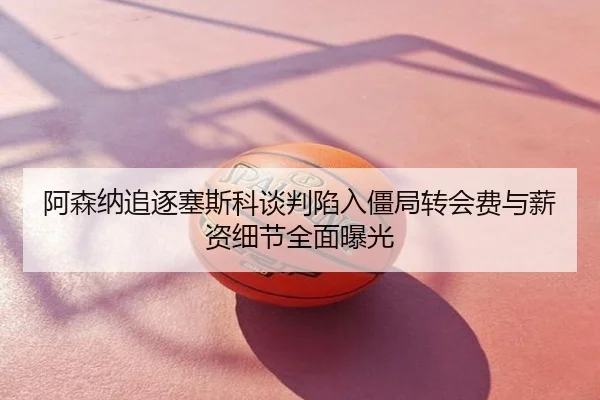 阿森纳追逐塞斯科谈判陷入僵局转会费与薪资细节全面曝光