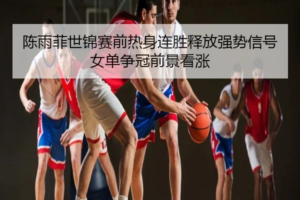 陈雨菲世锦赛前热身连胜释放强势信号女单争冠前景看涨