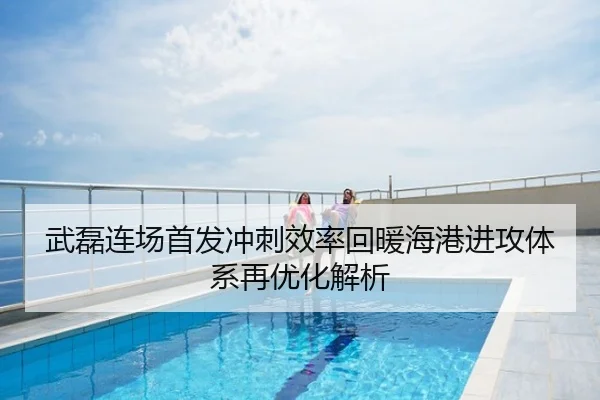 武磊连场首发冲刺效率回暖海港进攻体系再优化解析