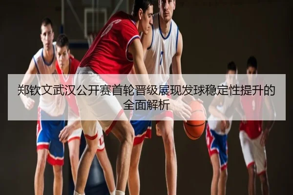 郑钦文武汉公开赛首轮晋级展现发球稳定性提升的全面解析
