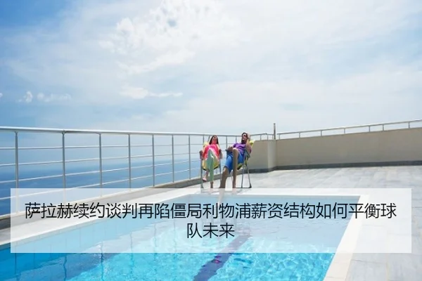 萨拉赫续约谈判再陷僵局利物浦薪资结构如何平衡球队未来