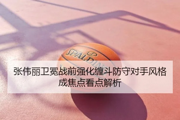张伟丽卫冕战前强化缠斗防守对手风格成焦点看点解析